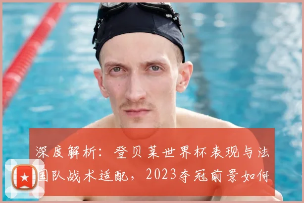 深度解析：登贝莱世界杯表现与法国队战术适配，2023夺冠前景如何？