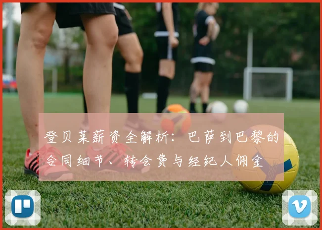 登贝莱薪资全解析:巴萨到巴黎的合同细节、转会费与经纪人佣金