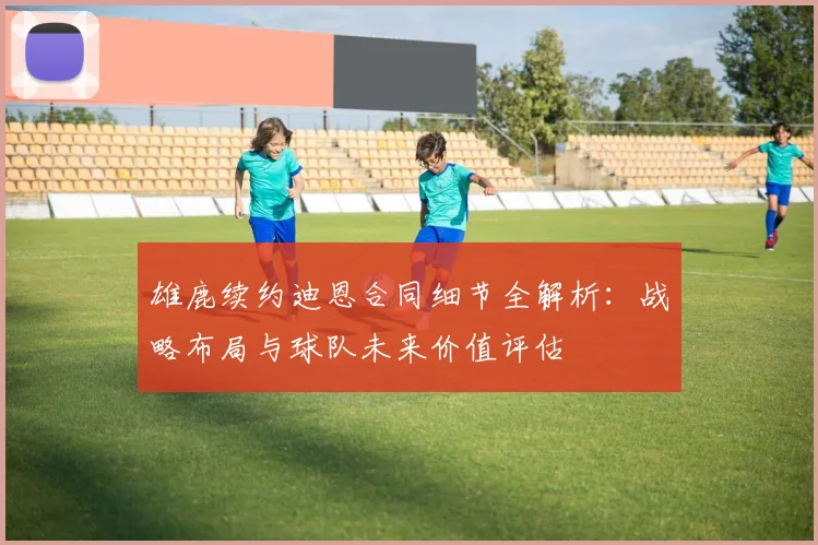 雄鹿续约迪恩合同细节全解析：战略布局与球队未来价值评估