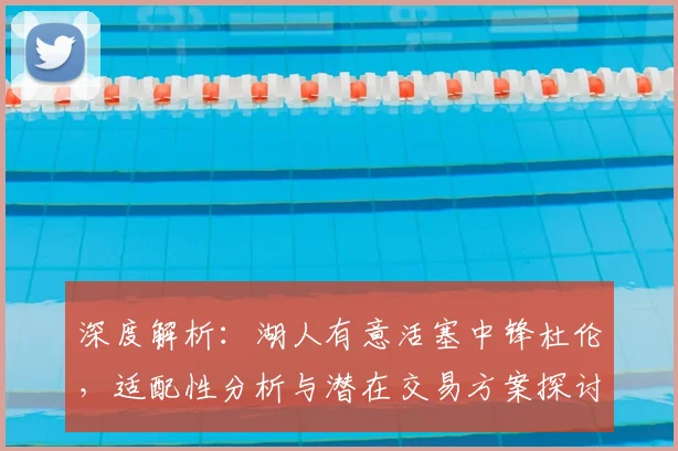 深度解析:湖人有意活塞中锋杜伦,适配性分析与潜在交易方案探讨