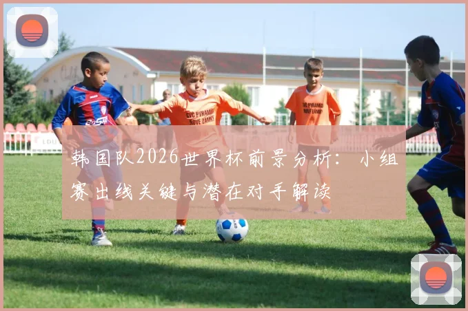 韩国队2026世界杯前景分析：小组赛出线关键与潜在对手解读