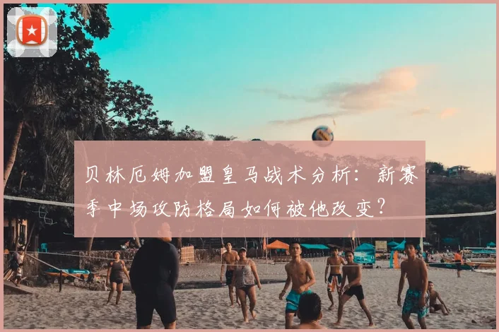 贝林厄姆加盟皇马战术分析：新赛季中场攻防格局如何被他改变？