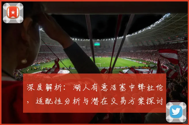 深度解析：湖人有意活塞中锋杜伦，适配性分析与潜在交易方案探讨