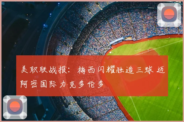 美职联战报:梅西闪耀独造三球 迈阿密国际力克多伦多