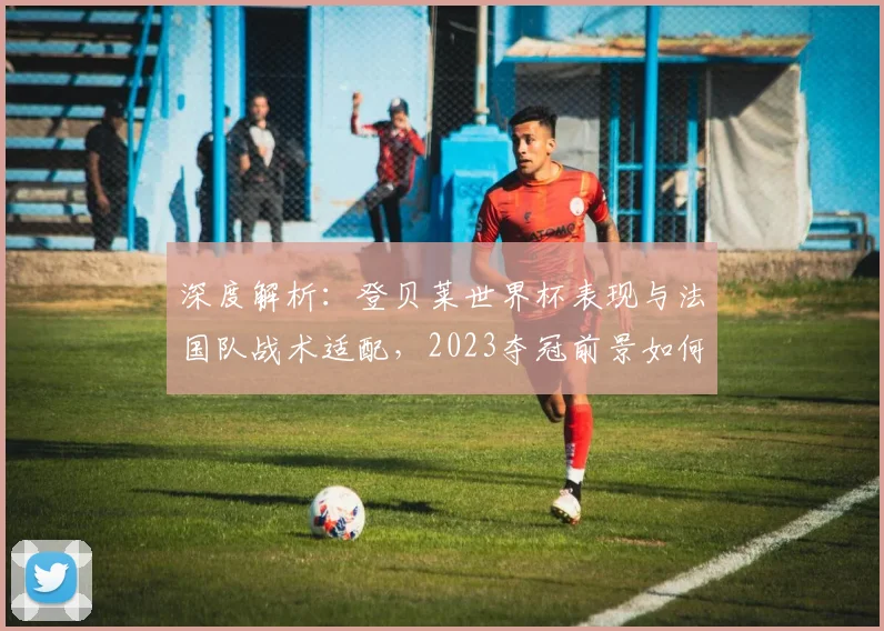 深度解析:登贝莱世界杯表现与法国队战术适配,2023夺冠前景如何?